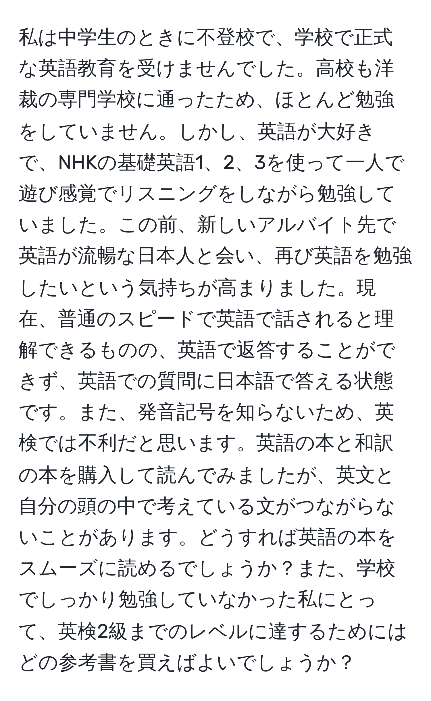 私は中学生のときに不登校で、学校で正式な英語教育を受けませんでした。高校も洋裁の専門学校に通ったため、ほとんど勉強をしていません。しかし、英語が大好きで、NHKの基礎英語1、2、3を使って一人で遊び感覚でリスニングをしながら勉強していました。この前、新しいアルバイト先で英語が流暢な日本人と会い、再び英語を勉強したいという気持ちが高まりました。現在、普通のスピードで英語で話されると理解できるものの、英語で返答することができず、英語での質問に日本語で答える状態です。また、発音記号を知らないため、英検では不利だと思います。英語の本と和訳の本を購入して読んでみましたが、英文と自分の頭の中で考えている文がつながらないことがあります。どうすれば英語の本をスムーズに読めるでしょうか？また、学校でしっかり勉強していなかった私にとって、英検2級までのレベルに達するためにはどの参考書を買えばよいでしょうか？