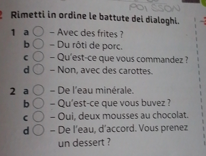 Rimetti in ordine le battute dei dialoghi.
1 a - Avec des frites ?
b - Du rôti de porc.
C - Qu'est-ce que vous commandez ?
d - Non, avec des carottes.
2 a - De l'eau minérale.
b - Qu’est-ce que vous buvez ?
C - Oui, deux mousses au chocolat.
d - De l’eau, d’accord. Vous prenez
un dessert ?