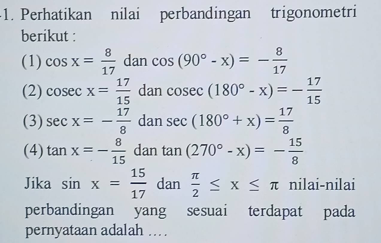 Perhatikan nilai perbandingan trigonometri 
berikut : 
(1) cos x= 8/17  dan cos (90°-x)=- 8/17 
(2) cos ecx= 17/15  dan cos ec(180°-x)=- 17/15 
(3) sec x=- 17/8  dan sec (180°+x)= 17/8 
(4) tan x=- 8/15  dan tan (270°-x)=- 15/8 
Jika sin x= 15/17  dan  π /2 ≤ x≤ π nilai-nilai 
perbandingan yang sesuai terdapat pada 
pernyataan adalah ...