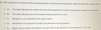 Ms. Brin sterilized her planter before planting pothos to kill all the microorganisms. What would be the result of this?
A. The plant will grow as it does not need microorganisms to convert atmospheric nitrogen to ammonia.
B. The plant will grow as it has nitrogen-fixing bacteria in its roots.
C. Nitrogen is not required for the plant to grow
D. Sterilization is important to protect the plant from microorganisms
E. Plants cannot utilire atmospheric nitrogen due to the absence of microorganisms in the soil.