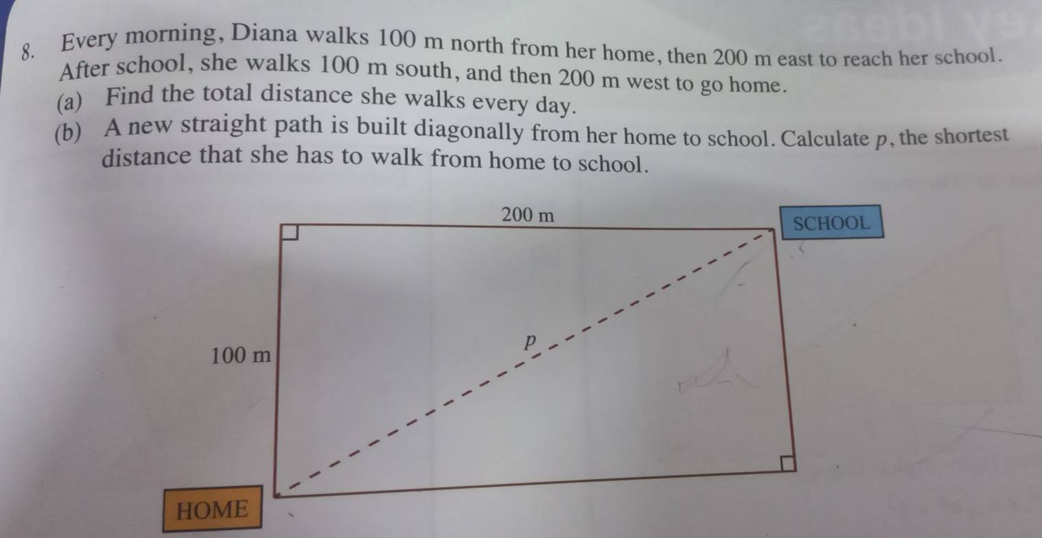 Every morning, Diana walks 100 m north from her home, then 200 m east to reach her school. 
After school, she walks 100 m south, and then 200 m west to go home. 
(a) Find the total distance she walks every day. 
(b) A new straight path is built diagonally from her home to school. Calculate p, the shortest 
distance that she has to walk from home to school.