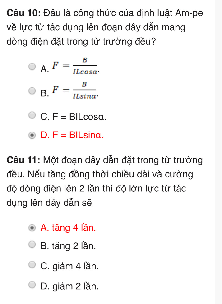 Đâu là công thức của định luật Am-pe
về lực từ tác dụng lên đoạn dây dẫn mang
dòng điện đặt trong từ trường đều?
A. F= B/ILcos alpha  
B. F= B/ILsin alpha  .
C. F= BILcosa.
D. F=E 3ILsina.
Câu 11: Một đoạn dây dẫn đặt trong từ trường
đều. Nếu tăng đồng thời chiều dài và cường
độ dòng điện lên 2 lần thì độ lớn lực từ tác
dụng lên dây dẫn sẽ
A. tăng 4 lần.
B. tăng 2 lần.
C. giảm 4 lần.
D. giảm 2 lần.