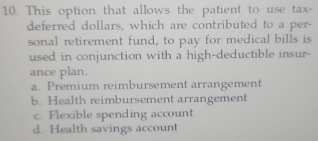 This option that allows the patient to use tax-
deferred dollars, which are contributed to a per-
sonal retirement fund, to pay for medical bills is
used in conjunction with a high-deductible insur-
ance plan.
a. Premium reimbursement arrangement
b. Health reimbursement arrangement
c. Flexible spending account
d. Health savings account