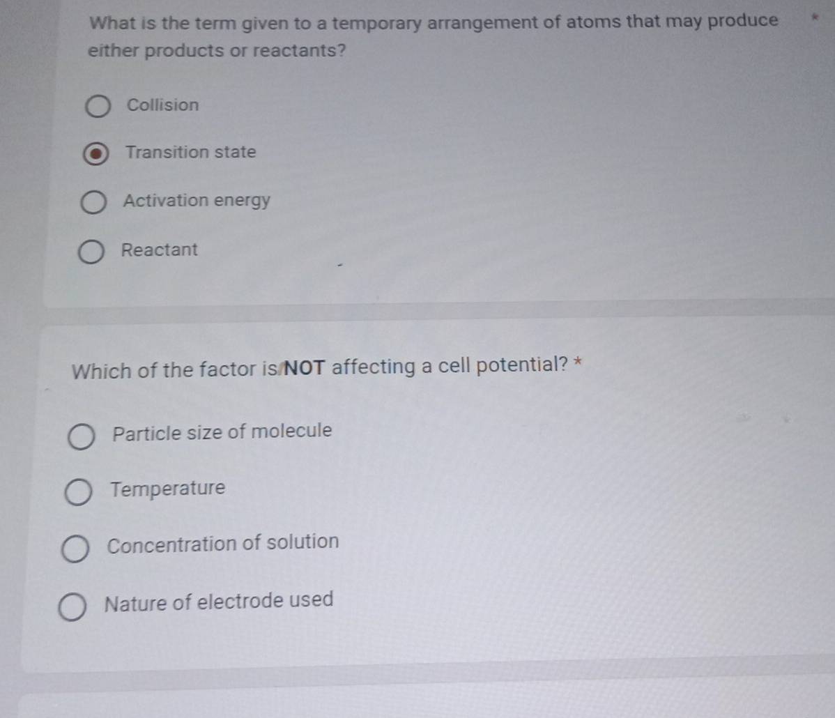 What is the term given to a temporary arrangement of atoms that may produce
either products or reactants?
Collision
Transition state
Activation energy
Reactant
Which of the factor is NOT affecting a cell potential? *
Particle size of molecule
Temperature
Concentration of solution
Nature of electrode used