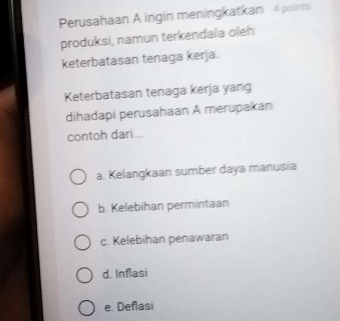 Perusahaan A ingin meningkatkan 4 points
produksi, namun terkendala oleh
keterbatasan tenaga kerja.
Keterbatasan tenaga kerja yang
dihadapi perusahaan A merupakan
contoh dari
a. Kelangkaan sumber daya manusia
b. Kelebihan permintaan
c. Kelebihan penawaran
d. Inflasi
e. Deflasi