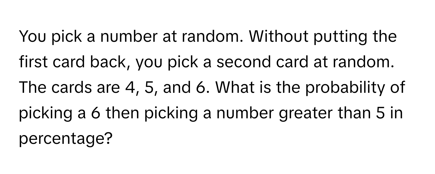 You pick a number at random. Without putting the first card back, you pick a second card at random. The cards are 4, 5, and 6. What is the probability of picking a 6 then picking a number greater than 5 in percentage?