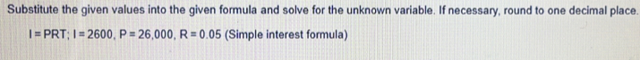 Substitute the given values into the given formula and solve for the unknown variable. If necessary, round to one decimal place.
I=PRT; I=2600, P=26,000, R=0.05 (Simple interest formula)