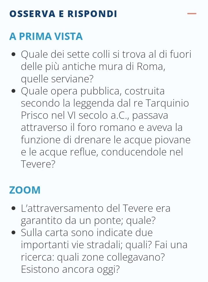 OSSERVA E RISPONDI 
A PRIMA VISTA 
Quale dei sette colli si trova al di fuori 
delle più antiche mura di Roma, 
quelle serviane? 
Quale opera pubblica, costruita 
secondo la leggenda dal re Tarquinio 
Prisco nel VI secolo a.C., passava 
attraverso il foro romano e aveva la 
funzione di drenare le acque piovane 
e le acque reflue, conducendole nel 
Tevere? 
ZOOM 
L’attraversamento del Tevere era 
garantito da un ponte; quale? 
Sulla carta sono indicate due 
importanti vie stradali; quali? Fai una 
ricerca: quali zone collegavano? 
Esistono ancora oggi?