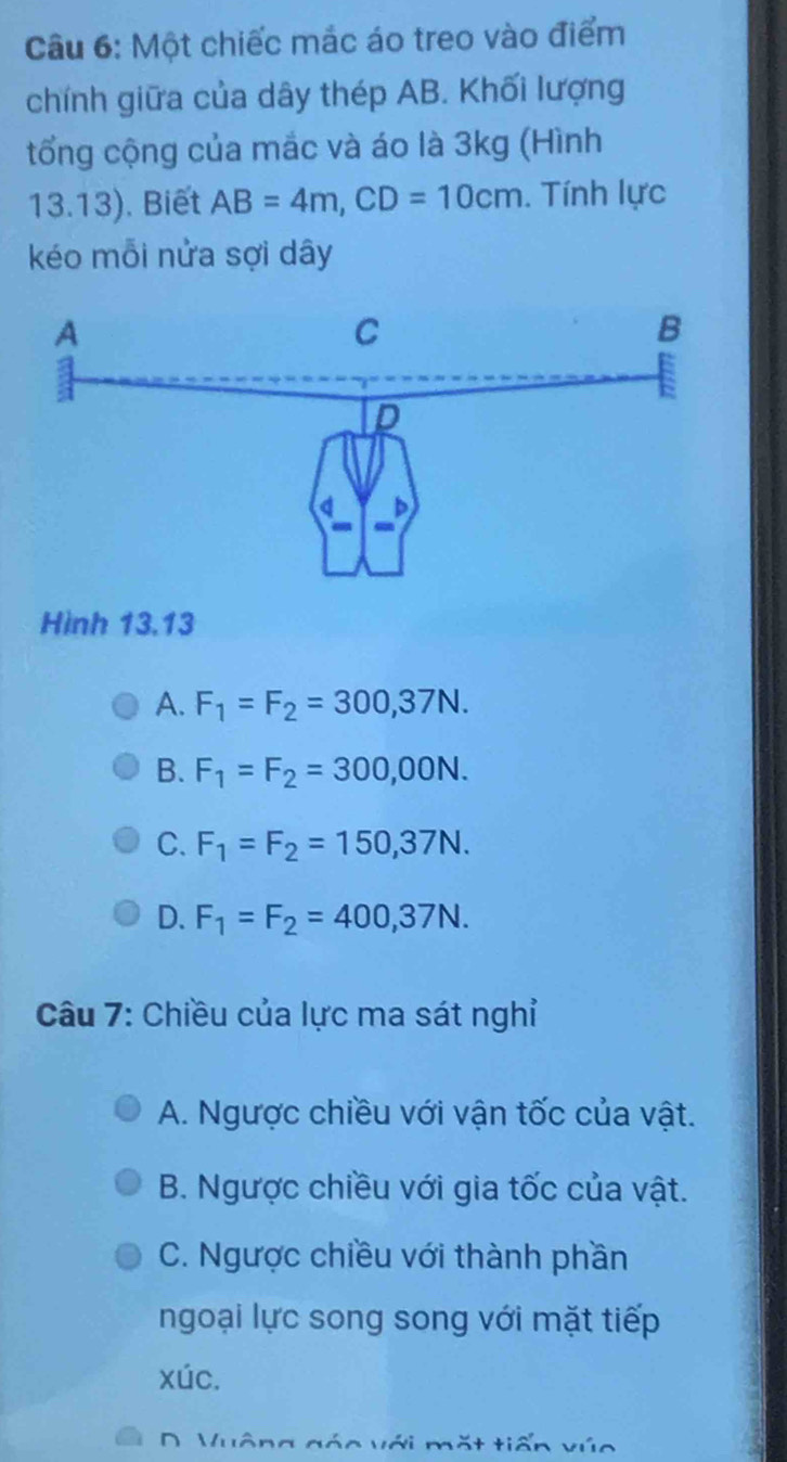 Một chiếc mắc áo treo vào điểm
chính giữa của dây thép AB. Khối lượng
tổng cộng của mắc và áo là 3kg (Hình
13.13). Biết AB=4m, CD=10cm. Tính lực
kéo mỗi nửa sợi dây
Hình 13,13
A. F_1=F_2=300,37N.
B. F_1=F_2=300,00N.
C. F_1=F_2=150,37N.
D. F_1=F_2=400,37N. 
Câu 7: Chiều của lực ma sát nghỉ
A. Ngược chiều với vận tốc của vật.
B. Ngược chiều với gia tốc của vật.
C. Ngược chiều với thành phần
ngoại lực song song với mặt tiếp
xúc.
ặt tiến vún