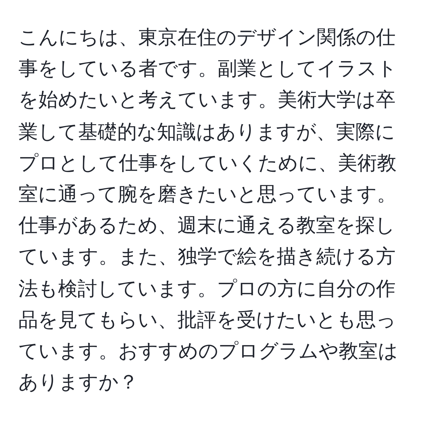 こんにちは、東京在住のデザイン関係の仕事をしている者です。副業としてイラストを始めたいと考えています。美術大学は卒業して基礎的な知識はありますが、実際にプロとして仕事をしていくために、美術教室に通って腕を磨きたいと思っています。仕事があるため、週末に通える教室を探しています。また、独学で絵を描き続ける方法も検討しています。プロの方に自分の作品を見てもらい、批評を受けたいとも思っています。おすすめのプログラムや教室はありますか？