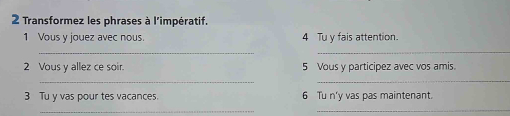 Transformez les phrases à l'impératif. 
1 Vous y jouez avec nous. 4 Tu y fais attention. 
_ 
_ 
2 Vous y allez ce soir. 5 Vous y participez avec vos amis. 
_ 
_ 
3 Tu y vas pour tes vacances. 6 Tu n’y vas pas maintenant. 
_ 
_
