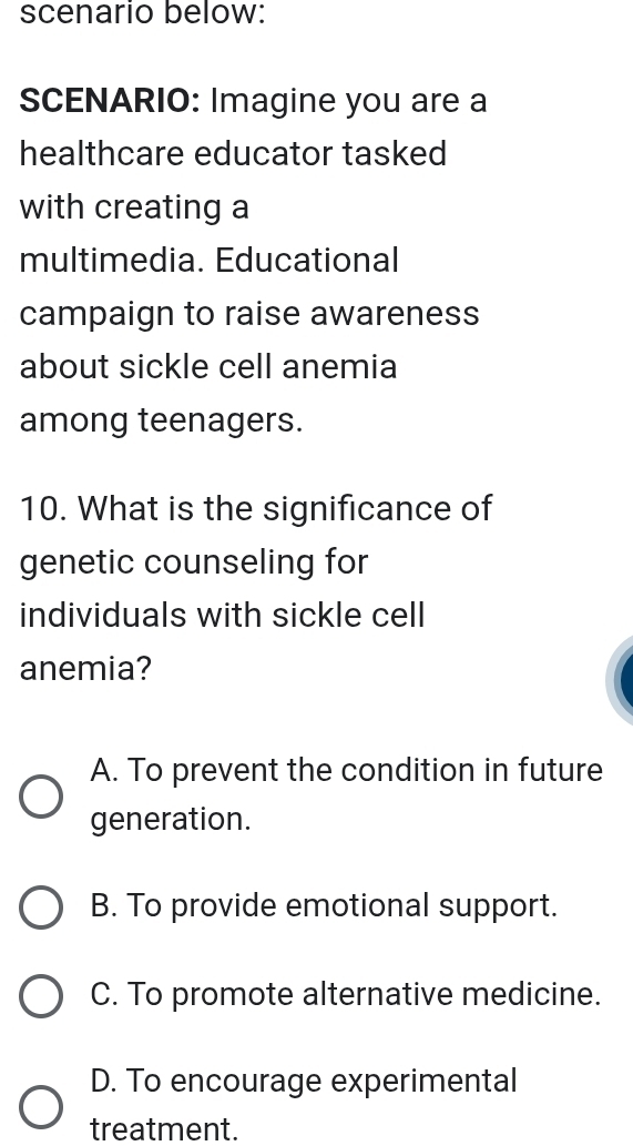 scenario below:
SCENARIO: Imagine you are a
healthcare educator tasked
with creating a
multimedia. Educational
campaign to raise awareness
about sickle cell anemia
among teenagers.
10. What is the significance of
genetic counseling for
individuals with sickle cell
anemia?
A. To prevent the condition in future
generation.
B. To provide emotional support.
C. To promote alternative medicine.
D. To encourage experimental
treatment.