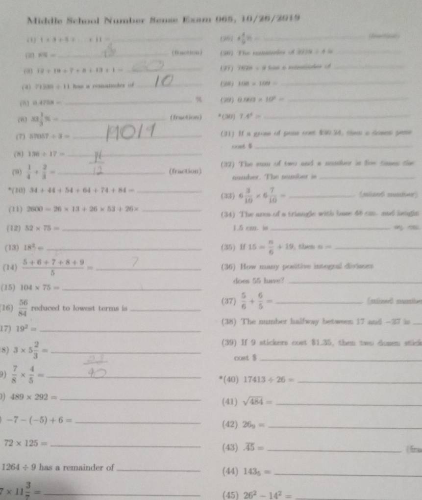 Middle School Number Sense Exam 965: 10/26/2919
“ 1* 3+5= x+11= _
_ (28]+ 4/9 % =_ 
iemetiaa
overline RN= _(50) The cminles 8 2019/ 4= _
(@) 19+19+7+8+13+1= _(97) 1028=9 Son 6 menode o_
(4) 71200/ 11 has a wanainder of _(50) 108* 100= _

(81 0.4758= _(79) 0.003* 10^2= _
78) x= 1/3 % =- _ (fraction) * (M) 7.4^4= _
(7) 57057/ 3= _(31) If a grose of pans com $W34, thm a somes pese
cost $_
(8) 136/ 17= _
(32) The sun of two and a unsaber is fom tmes the
(9)  1/4 + 2/3 = _(fraction) namber. The number is_
*(30) 34+44+54+64+74+84= __(sisot sr)
(35) 6 3/10 * 6 7/10 =
(11) 2600=26* 13+26* 53+26* _
(34) The area of a trinngle with lase 48 ca, and leagin
(12) 52* 75= _1.5 cm. io_
(13) 18^2= _(35) Hf 15= n/6 +19 ， t 8= _
(14)  (5+6+7+8+9)/5 = _ (36) How many positive intognal divisons
(15) 104* 75= _ does 55 have?_
(37)  5/6 + 6/5 = _
(16)  56/84  reduced to lowest terms is _
(38) The number halfway between 17 and -27 is_
17) 19^2= _
(39) If 9 stickers cost $1.35, then two dome stick
8) 3* 5 2/3 = _cost $_
9)  7/8 *  4/5 = _*(40) 17413/ 26= _
) ) 489* 292= _(41) sqrt(484)= _
-7-(-5)+6= _(42) 26_9= _
_ 72* 125=
(43) overline A5= _fina
1264/ 9 has a remainder of_ (44) 143_5= _
_ 7* 11 3/7 =
(45) 26^2-14^2= _