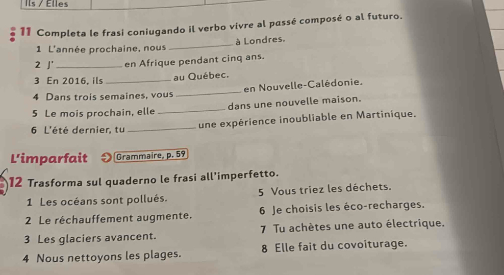 Ils / Élles 
11 Completa le frasí coniugando il verbo vivre al passé composé o al futuro. 
1 L'année prochaine, nous _à Londres. 
2 J' _en Afrique pendant cinq ans. 
3 En 2016, ils _au Québec. 
4 Dans trois semaines, vous _en Nouvelle-Calédonie. 
5 Le mois prochain, elle _dans une nouvelle maison. 
6 L'été dernier, tu_ 
une expérience inoubliable en Martinique. 
L'imparfait Grammaire, p. 59
12 Trasforma sul quaderno le frasi all’imperfetto. 
1 Les océans sont pollués. 5 Vous triez les déchets. 
2 Le réchauffement augmente. 6 Je choisis les éco-recharges. 
3 Les glaciers avancent. 7 Tu achètes une auto électrique. 
4 Nous nettoyons les plages. 8 Elle fait du covoiturage.