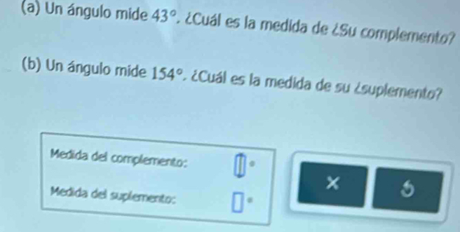 Un ángulo mide 43°. ¿Cuál es la medida de ¿Su complemento? 
(b) Un ángulo mide 154° ¿ ¿Cuál es la medida de su ¿suplemento? 
Medida del complemento: @ 
× 
Medida del suplemento: