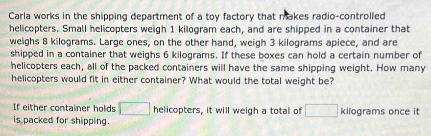 Carla works in the shipping department of a toy factory that makes radio-controlled 
helicopters. Small helicopters weigh 1 kilogram each, and are shipped in a container that 
weighs 8 kilograms. Large ones, on the other hand, weigh 3 kilograms apiece, and are 
shipped in a container that weighs 6 kilograms. If these boxes can hold a certain number of 
helicopters each, all of the packed containers will have the same shipping weight. How many 
helicopters would fit in either container? What would the total weight be? 
If either container holds □ helicopters, it will weigh a total of □ kilograms once it 
is packed for shipping.