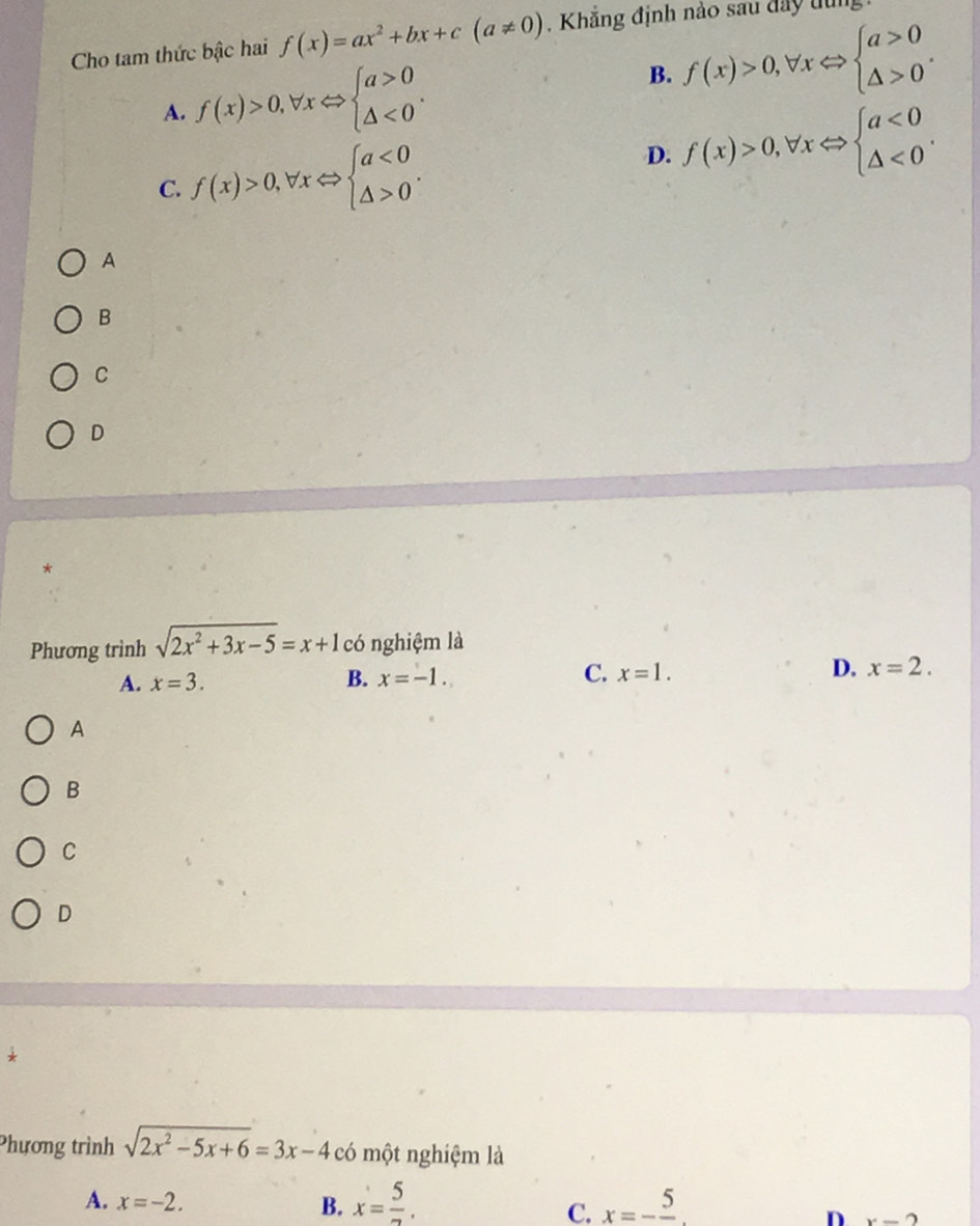 Cho tam thức bậc hai f(x)=ax^2+bx+c(a!= 0) , Khẳng định nào sau đây tùn
A. f(x)>0,forall xLeftrightarrow beginarrayl a>0 △ <0endarray..
B. f(x)>0,forall xLeftrightarrow beginarrayl a>0 △ >0endarray..
C. f(x)>0, forall xLeftrightarrow beginarrayl a<0 △ >0endarray..
D. f(x)>0, forall xLeftrightarrow beginarrayl a<0 △ <0endarray.. 
A
B
C
D
*
Phương trình sqrt(2x^2+3x-5)=x+1 có nghiệm là
A. x=3. B. x=-1. C. x=1. D. x=2. 
A
B
C
D
*
Phương trình sqrt(2x^2-5x+6)=3x-4 có một nghiệm là
A. x=-2. B. x= 5/2 . x=-frac 5. 
C.
D x-2