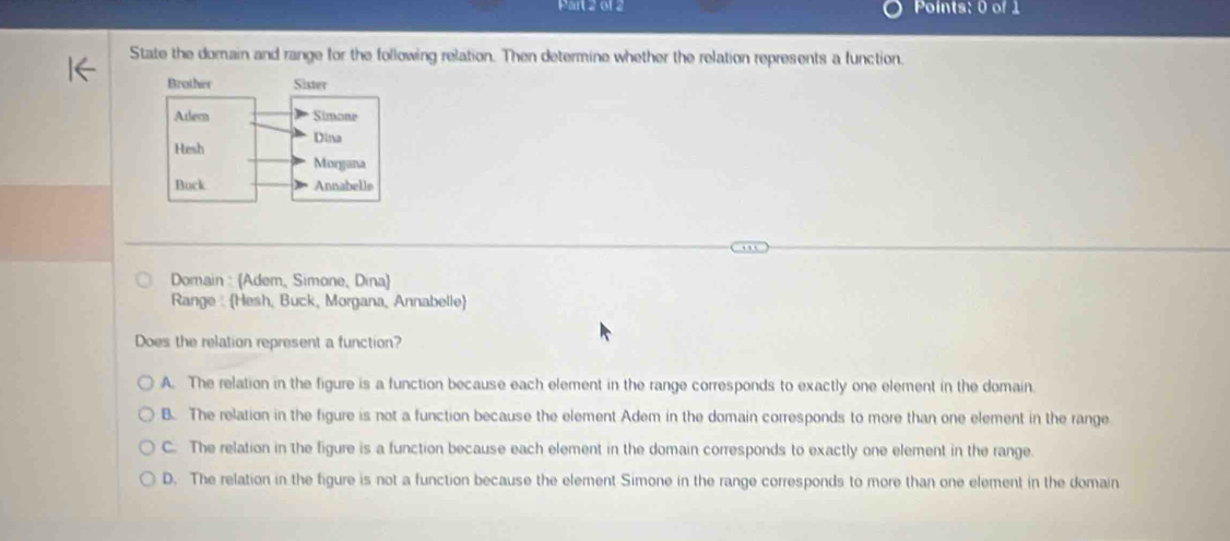 01 2 Points: 0 of 1
State the domain and range for the following relation. Then determine whether the relation represents a function.
Domain : (Adem, Simone, Dina
Range : Hesh, Buck, Morgana, Annabelle
Does the relation represent a function?
A. The relation in the figure is a function because each element in the range corresponds to exactly one element in the domain.
B. The relation in the figure is not a function because the element Adem in the domain corresponds to more than one element in the range
C. The relation in the figure is a function because each element in the domain corresponds to exactly one element in the range.
D. The relation in the figure is not a function because the element Simone in the range corresponds to more than one element in the domain