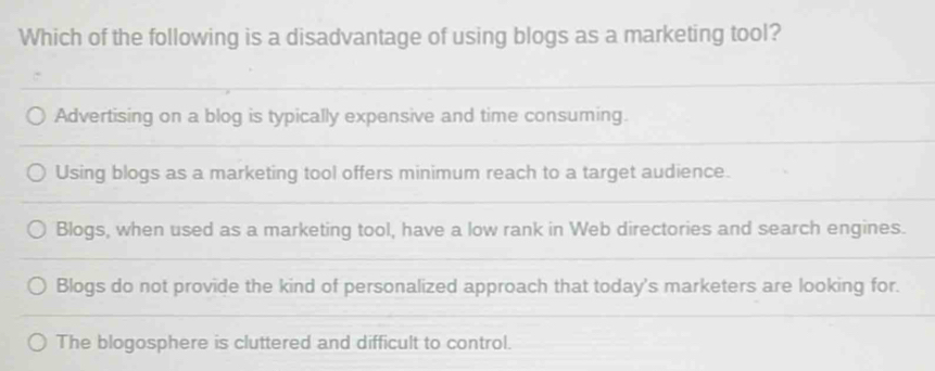 Which of the following is a disadvantage of using blogs as a marketing tool?
Advertising on a blog is typically expensive and time consuming.
Using blogs as a marketing tool offers minimum reach to a target audience.
Blogs, when used as a marketing tool, have a low rank in Web directories and search engines.
Blogs do not provide the kind of personalized approach that today's marketers are looking for.
The blogosphere is cluttered and difficult to control.