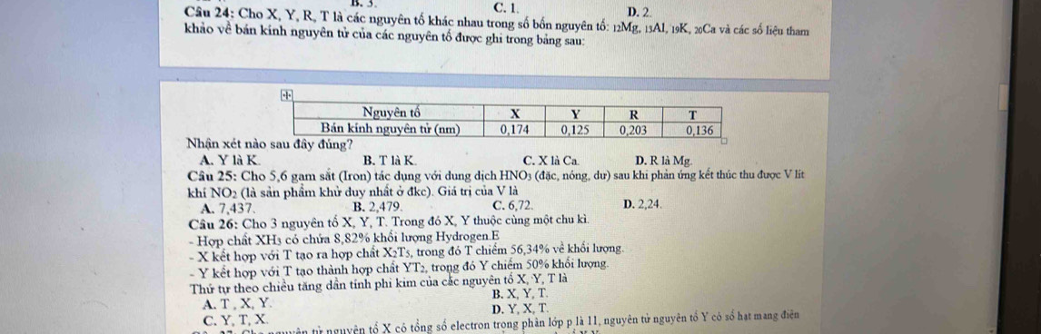 C. 1. D. 2.
Câu 24: Cho X, Y, R, T là các nguyên tố khác nhau trong số bốn nguyên tố: 12Mg, 13Al, 19K, 20Ca và các số liệu tham
khảo về bản kính nguyên tử của các nguyên tố được ghi trong bảng sau:
Nhân xét n
A. Y là K. B. T là K. C. X là Ca D. R là Mg
Câu 25: Cho 5, 6 gam sắt (Iron) tác dụng với dung dịch HNO3 (đặc, nóng, dư) sau khi phản ứng kết thúc thu được V lít
khí NO2 (là sản phẩm khử duy nhất ở đkc). Giá trị của V là
A. 7, 437. B. 2, 479. C. 6, 72. D. 2, 24.
Câu 26: Cho 3 nguyên tố X, Y, T. Trong đó X, Y thuộc cùng một chu kì
- Hợp chất XH3 có chứa 8, 82% khổi lượng Hydrogen.E
X kết hợp với T tạo ra hợp chất X_2T 3, trong đó T chiếm 56, 34% về khổi lượng.
Y kết hợp với T tạo thành hợp chất YT2, trong đó Y chiếm 50% khổi lượng.
Thứ tự theo chiều tăng dần tính phi kim của cắc nguyên tố X, Y, T là
B. X, Y, T.
A. T , X, Y. D. Y, X, T
C. Y, T, X.
ận từ nguyên tổ X có tổng số electron trong phân lớp p là 11, nguyên tử nguyên tổ Y có số hạt mang điện