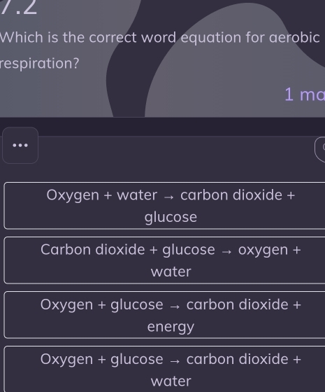 ∠
Which is the correct word equation for aerobic
respiration?
1 ma
..
Oxygen + water → carbon dioxide +
glucose
Carbon dioxide + glucose → oxygen +
water
Oxygen + glucose → carbon dioxide +
energy
Oxygen + glucose → carbon dioxide +
water