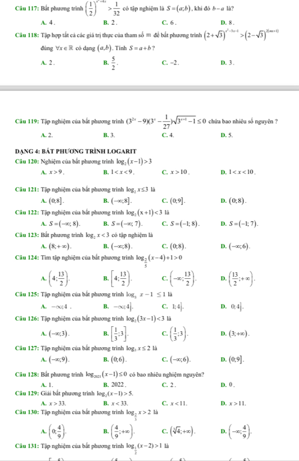 Bất phương trình ( 1/2 )^x^2+4x> 1/32  có tập nghiệm là S=(a;b) , khi đó b-a1i 2
A. 4 . B. 2 . C. 6 . D. 8 .
Câu 118: Tập hợp tất cả các giá trị thực của tham số m để bắt phương trình (2+sqrt(3))^x^2-3x-1>(2-sqrt(3))^2(nx+1)
dūng forall x∈ R có dạng (a,b). Tính S=a+b ?
A. 2 . B.  5/2 . C. −2. D. 3 .
Câu 119: Tập nghiệm của bất phương trình (3^(2x)-9)(3^x- 1/27 )sqrt(3^(x+1)-1)≤ 0 chứa bao nhiêu số nguyên ?
A. 2. B. 3. C. 4. D. 5.
DẠNG 4: BÁT PHƯơNG TRÌNH LOGARIT
Câu 120: Nghiệm của bắt phương trình log _2(x-1)>3
A. x>9. B. 1 C. x>10. D. 1
Câu 121: Tập nghiệm của bắt phương trình log _2x≤ 3 là
A. (0,8]. B. (-∈fty ;8]. C. (0;9]. D. (0;8).
Câu 122: Tập nghiệm của bất phương trình log _2(x+1)<3</tex> là
A. S=(-∈fty ;8). B. S=(-∈fty ,7). C. S=(-1;8). D. S=(-1;7).
Câu 123: Bất phương trình log _2x<3</tex> có tập nghiệm là
A. (8;+∈fty ). B. (-∈fty ;8). C. (0;8). D. (-∈fty ;6).
Câu 124: Tìm tập nghiệm của bắt phương trình log _ 2/5 (x-4)+1>0
A. (4: 13/2 ). B. [4; 13/2 ). C. (-∈fty ; 13/2 ). D. ( 13/2 ;+∈fty ).
Câu 125: Tập nghiệm của bắt phương trình log _3x-1≤ 1 là
A. -∈fty ;4. B. -∈fty ;4]. C. 1;4]. D. 0;4].
Câu 126: Tập nghiệm của bất phương trình log _2(3x-1)<3</tex> là
A. (-∈fty ;3). B. [ 1/3 ;3]. C. ( 1/3 ;3). D. (3;+∈fty ).
Câu 127: Tập nghiệm của bất phương trình log _3x≤ 2 là
A. (-∈fty ;9). B. (0;6). C. (-∈fty ;6). D. (0:9].
Câu 128: Bất phương trình log _2021(x-1)≤ 0 có bao nhiêu nghiệm nguyên?
A. 1. B. 2022 . C. 2 . D. 0 .
Câu 129: Giải bắt phương trình log _2(x-1)>5.
A. x>33. B. x<33. C. x<11. D. x>11.
Câu 130: Tập nghiệm của bất phương trình log __ 2x>2 là
A. (0; 4/9 ). B. ( 4/9 ;+∈fty ). C. (sqrt[3](4);+∈fty ). D. (-∈fty ; 4/9 ).
Câu 131: Tập nghiệm của bất phương trình log _ 1/2 (x-2)>1 là