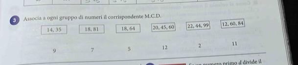 Associa a ogni gruppo di numeri il corrispondente M.C.D.
14, 35 18, 81 18, 64 20, 45, 60 22, 44, 99 12, 60, 84
9 7 5 12 2 11
mero primo a divide il