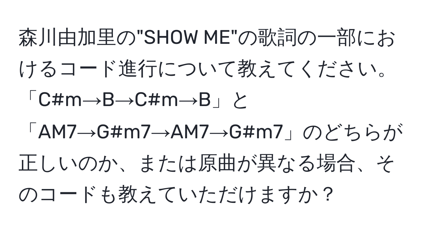 森川由加里の"SHOW ME"の歌詞の一部におけるコード進行について教えてください。「C#m→B→C#m→B」と「AM7→G#m7→AM7→G#m7」のどちらが正しいのか、または原曲が異なる場合、そのコードも教えていただけますか？