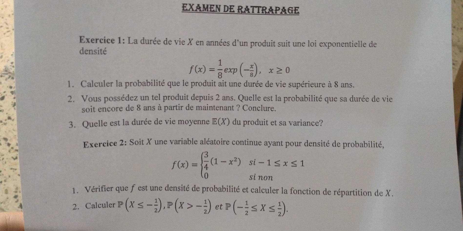 EXAMEN DE RATTRAPAGE 
Exercice 1: La durée de vie X en années d'un produit suit une loi exponentielle de 
densité
f(x)= 1/8 exp(- x/8 ), x≥ 0
1. Calculer la probabilité que le produit ait une durée de vie supérieure à 8 ans. 
2. Vous possédez un tel produit depuis 2 ans. Quelle est la probabilité que sa durée de vie 
soit encore de 8 ans à partir de maintenant ? Conclure. 
3. Quelle est la durée de vie moyenne E(X) du produit et sa variance? 
Exercice 2: Soit X une variable aléatoire continue ayant pour densité de probabilité,
f(x)=beginarrayl  3/4 (1-x^2)si-1≤ x≤ 1 0sinonendarray.
1. Vérifier que f est une densité de probabilité et calculer la fonction de répartition de X. 
2. Calculer P(X≤ - 1/2 ), P(X>- 1/2 ) et P(- 1/2 ≤ X≤  1/2 ).