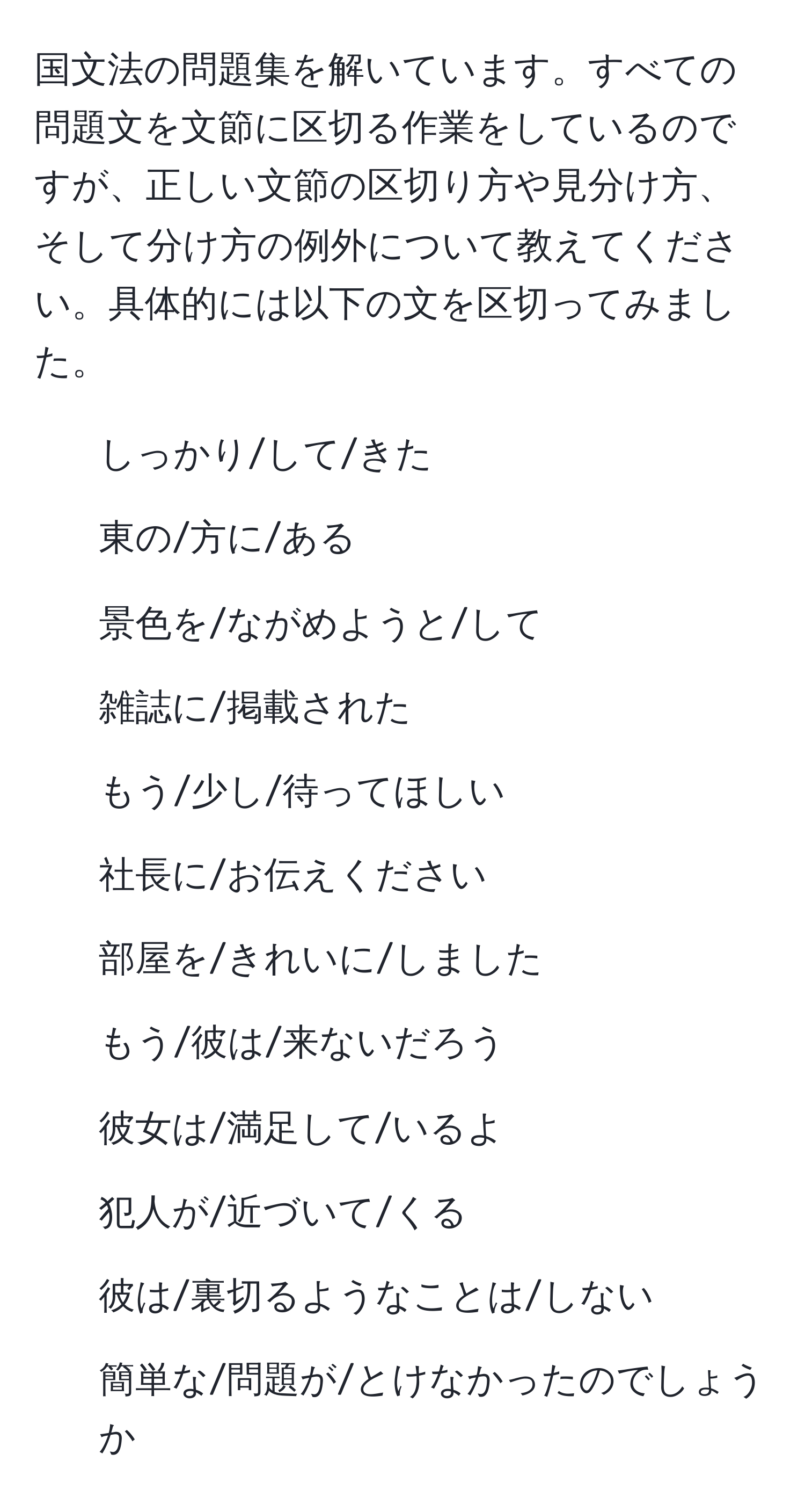 国文法の問題集を解いています。すべての問題文を文節に区切る作業をしているのですが、正しい文節の区切り方や見分け方、そして分け方の例外について教えてください。具体的には以下の文を区切ってみました。  
1. しっかり/して/きた  
2. 東の/方に/ある  
3. 景色を/ながめようと/して  
4. 雑誌に/掲載された  
5. もう/少し/待ってほしい  
6. 社長に/お伝えください  
7. 部屋を/きれいに/しました  
8. もう/彼は/来ないだろう  
9. 彼女は/満足して/いるよ  
10. 犯人が/近づいて/くる  
11. 彼は/裏切るようなことは/しない  
12. 簡単な/問題が/とけなかったのでしょうか