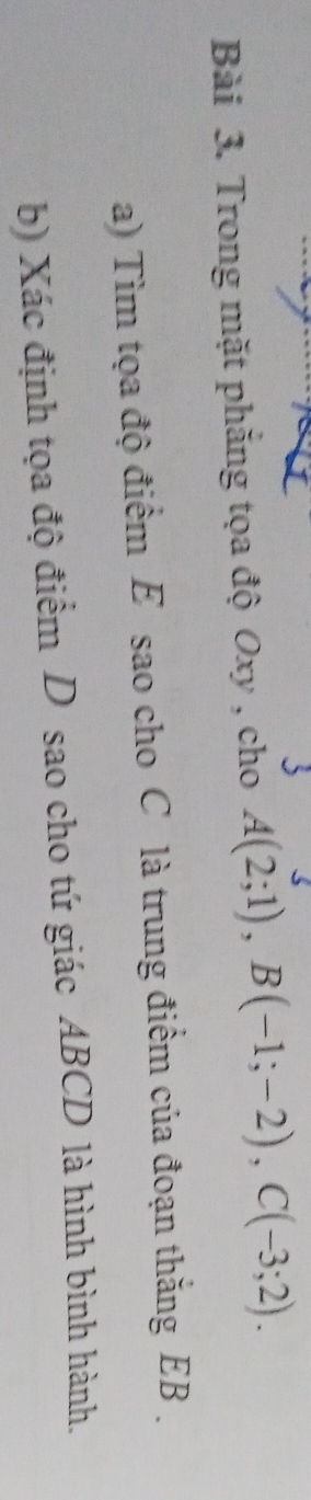 Trong mặt phăng tọa độ Oxy , cho A(2;1), B(-1;-2), C(-3;2). 
a) Tìm tọa độ điểm E sao cho C là trung điểm của đoạn thắng EB. 
b) Xác định tọa độ điểm D sao cho tứ giác ABCD là hình bình hành.