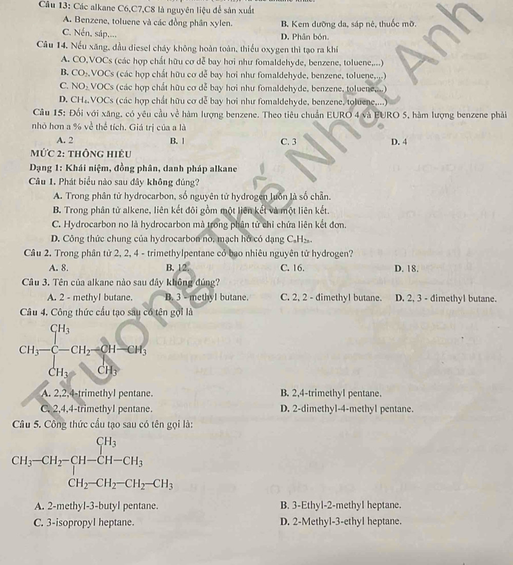 Các alkane C6,C7,C8 là nguyên liệu để sản xuất
A. Benzene, toluene và các đồng phân xylen. B. Kem dưỡng da, sáp nẻ, thuốc mỡ.
C. Nến, sáp.... D. Phân bón.
Câu 14. Nếu xăng, dầu diesel cháy không hoàn toàn, thiểu oxygen thì tạo ra khí
A. CO,VOCs (các hợp chất hữu cơ dễ bay hơi như fomaldehyde, benzene, toluene,...)
B. CO_2 :VOCs (các hợp chất hữu cơ dễ bay hơi như fomaldehyde, benzene, toluene,...)
C. NO_2 VOCs (các hợp chất hữu cơ dễ bay hơi như fomaldehyde, benzene, toluene,...)
D. CH_4. VOCs (các hợp chất hữu cơ dễ bay hơi như fomaldehyde, benzene, toluene....)
Câu 15: Đối với xăng, có yêu cầu về hàm lượng benzene. Theo tiêu chuẩn EURO 4 và EURO 5, hàm lượng benzene phải
nhỏ hơn a % ve^2 thể tích. Giá trị của a là
A. 2 B. 1 C. 3 D. 4
MứC 2: thông hiều
Dạng 1: Khái niệm, đồng phân, danh pháp alkane
Câu 1. Phát biểu nào sau đây không đúng?
A. Trong phân tử hydrocarbon, số nguyên tử hydrogen luôn là số chẵn.
B. Trong phân tử alkene, liên kết đôi gồm một liên kết và một liên kết.
C. Hydrocarbon no là hydrocarbon mà trong phân tử chỉ chứa liên kết đơn.
D. Công thức chung của hydrocarbon no, mạch hở có dạng C₆H₂.
Câu 2. Trong phân tử 2, 2, 4 - trimethylpentane cỏ bao nhiêu nguyên tử hydrogen?
A. 8. B. 1 U C. 16. D. 18.
Câu 3. Tên của alkane nào sau đây không đúng?
A. 2 - methyl butane. B. 3 - methyl butane. C. 2, 2 - đimethyl butane. D. 2, 3 - đimethyl butane.
Câu 4. Công thức cấu tạo sau có tên gọi là
CH_3-beginarrayl CH_3 CH_3endarray. -CH_2=CH_3 CH_3endarray.
A. 2,2,4-trimethyl pentane. B. 2,4-trimethyl pentane.
C. 2,4,4-trimethyl pentane. D. 2-dimethyl-4-methyl pentane.
Câu 5. Công thức cấu tạo sau có tên gọi là:
CH_3-CH_2-CH_2-CH-CH_3 CH_2-CH_2-CH_2-CH_3endarray.
A. 2-methyl-3-butyl pentane. B. 3-Ethyl-2-methyl heptane.
C. 3-isopropyl heptane. D. 2-Methyl-3-ethyl heptane.