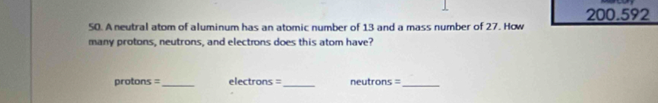 200.592
50. A neutral atom of aluminum has an atomic number of 13 and a mass number of 27. How 
many protons, neutrons, and electrons does this atom have? 
protons =_ electrons =_ neutrons =_