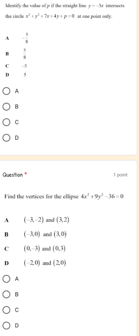 Identify the value of p if the straight line y=-3x intersects
the circle x^2+y^2+7x+4y+p=0 at one point only.
A - 5/8 
B  5/8 
C -5
D 5
A
B
C
D
Question * 1 point
Find the vertices for the ellipse 4x^2+9y^2-36=0
A (-3,-2) and (3,2)
B (-3,0) and (3,0)
C (0,-3) and (0,3)
D (-2,0) and (2,0)
A
B
C
D