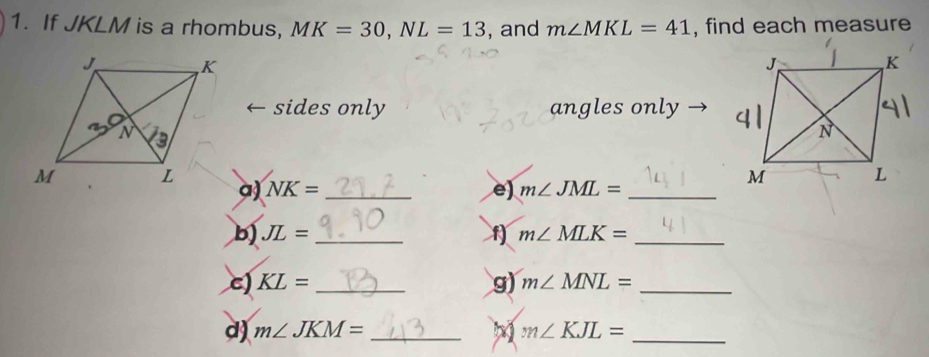 If JKLM is a rhombus, MK=30,NL=13 , and m∠ MKL=41 , find each measure
sides only angles only
a) NK= _e) m∠ JML= _
b) JL= _f) m∠ MLK= _
g)
c) KL= _ m∠ MNL= _
d) m∠ JKM= _M m∠ KJL= _