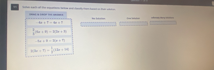 Solve each of the equations below and classify them based on their solution.
DRAG & DROP THE ANSWER
No Solution One Solution Infinitely Many Solutions
-4x+7=4x+7
 2/3 (6x+9)=2(2x+3)
-5x+9=2(x+7)
2(3x+7)= 1/2 (12x+14)