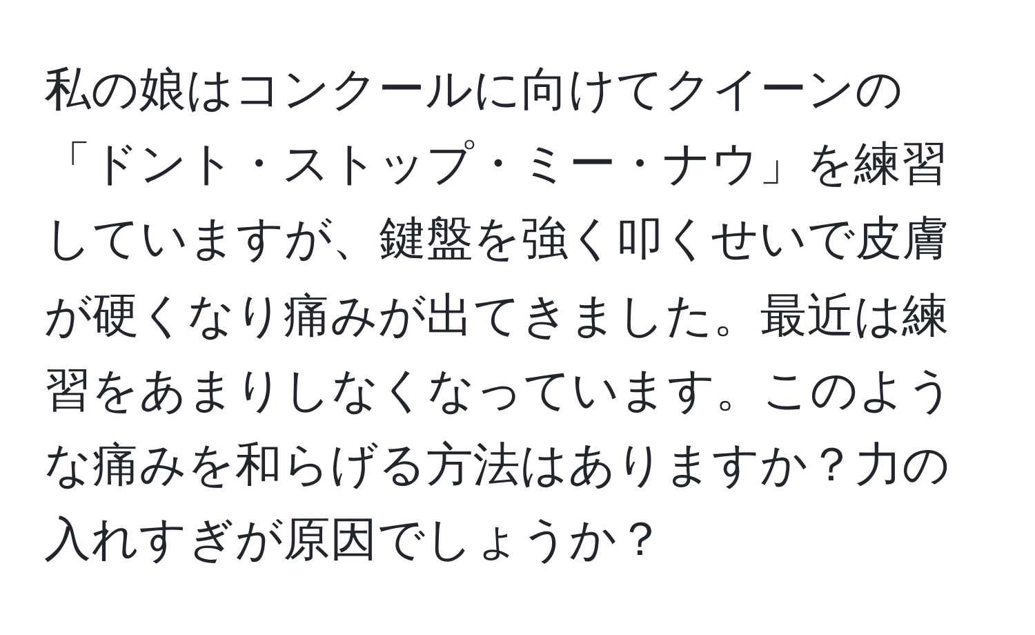 私の娘はコンクールに向けてクイーンの「ドント・ストップ・ミー・ナウ」を練習していますが、鍵盤を強く叩くせいで皮膚が硬くなり痛みが出てきました。最近は練習をあまりしなくなっています。このような痛みを和らげる方法はありますか？力の入れすぎが原因でしょうか？