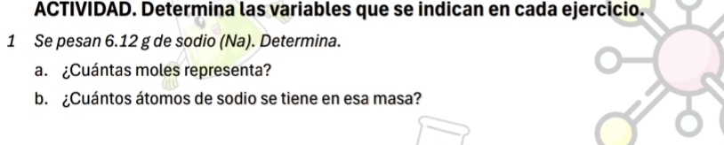 ACTIVIDAD. Determina las variables que se indican en cada ejercicio. 
1 Se pesan 6.12 g de sodio (Na). Determina. 
a. ¿Cuántas moles representa? 
b. ¿Cuántos átomos de sodio se tiene en esa masa?