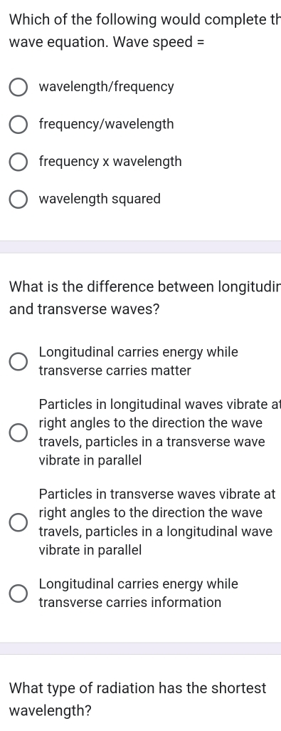 Which of the following would complete th
wave equation. Wave speed =
wavelength/frequency
frequency/wavelength
frequency x wavelength
wavelength squared
What is the difference between longitudir
and transverse waves?
Longitudinal carries energy while
transverse carries matter
Particles in longitudinal waves vibrate a
right angles to the direction the wave
travels, particles in a transverse wave
vibrate in parallel
Particles in transverse waves vibrate at
right angles to the direction the wave
travels, particles in a longitudinal wave
vibrate in parallel
Longitudinal carries energy while
transverse carries information
What type of radiation has the shortest
wavelength?