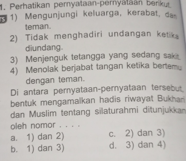 Perhatikan pernyataan-pernyataan berikut.
( 1) Mengunjungi keluarga, kerabat, da 
teman.
2) Tidak menghadiri undangan ketika
diundang.
3) Menjenguk tetangga yang sedang sakit.
4) Menolak berjabat tangan ketika bertemu
dengan teman.
Di antara pernyataan-pernyataan tersebut
bentuk mengamalkan hadis riwayat Bukhari
dan Muslim tentang silaturahmi ditunjukkan
oleh nomor . . . .
a. 1) dan 2) c. 2) dan 3)
b. 1) dan 3) d. 3) dan 4)