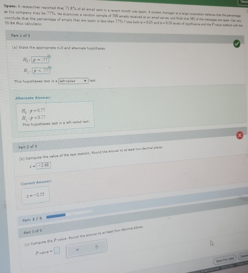 Spam: A reseatcher reported that 71.8% of all email sent in a recent month was spam. A system manager at a large corporation believes that the percentage
at his company may be 77%. He examines a random sample of 500 smails received at an email serven and Einds that 141 of the messages ae seam. can su
conclude that the percentage of emails that are seam is less than 77% ? Use both a=0.05 and alpha =0.10 lnvels of significance and the Pivalue mehod with the
TI-84 Plus calculator
Part 1 of 5
a State the approprate null and alternate hypotheses.
H_0:|p-.77
H_1sqrt p
This hypotheses test is a left-tailed tes,
Alternate Answer
H_0:p=0.77
H_1:p<0.77
This hypotheses test is a left-tailed rest.
Pairt 2 of 5
(b) Compuse the value of the test statistic. Round the answer to at least two decimal places.
z=-2.68
Correct Answer:
z=-2.55
Part: 2 / 5
Part 3 of 5
(c) Compute the P -value. Round the answer to at least four decimal places.
Pvelue=□ ×
5
Sove For Lator Suom