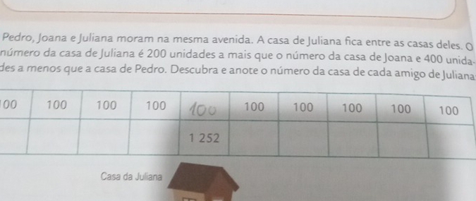 Pedro, Joana e Juliana moram na mesma avenida. A casa de Juliana fica entre as casas deles. O 
número da casa de Juliana é 200 unidades a mais que o número da casa de Joana e 400 unida. 
des a menos que a casa de Pedro. Descubra e anote o número da casa de cada amigo de Juliana 
Casa da Juliana