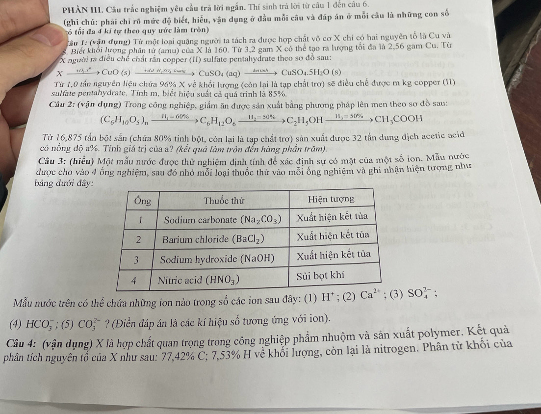 PHÀN III. Câu trắc nghiệm yêu cầu trả lời ngắn. Thí sinh trả lời từ câu 1 đến câu 6.
(ghi chú: phải chỉ rõ mức độ biết, hiều, vận dụng ở đầu mỗi câu và đáp án ở mỗi câu là những con số
tó tối đa 4 kí tự theo quy ước làm tròn)
Tâu 1: (vận dụng) Từ một loại quặng người ta tách ra được hợp chất vô cơ X chỉ có hai nguyên tố là Cu và
S. Biết khổi lượng phân tử (amu) của X là 160. Từ 3,2 gam X có thể tạo ra lượng tối đa là 2,56 gam Cu. Từ
X người ra điều chế chất rắn copper (II) sulfate pentahydrate theo sơ đồ sau:
Xxrightarrow +O_2I^0CuO(s)xrightarrow +ddH_2SO_4loomega n)CuSO_4(aq)xrightarrow keti)CuSO_4.5H_2O(s)
Từ 1,0 tấn nguyên liệu chứa 96% X về khối lượng (còn lại là tạp chất trợ) sẽ điều chế được m kg copper (II)
sulfate pentahydrate. Tính m, biết hiệu suất cả quá trình là 85%.
Câu 2: (vận dụng) Trong công nghiệp, giấm ăn được sản xuất bằng phương pháp lên men theo sơ đồ sau:
(C_6H_10O_5)_nxrightarrow H_1=60% C_6H_12O_6xrightarrow H_2=50% C_2H_5 OH xrightarrow H_3=50% CH_3COOH
Từ 16,875 tấn bột sắn (chứa 80% tinh bột, còn lại là tạp chất trơ) sản xuất được 32 tấn dung dịch acetic acid
có nồng độ a%. Tính giá trị của a? (kết quả làm tròn đến hàng phần trăm).
Câu 3: (hiểu) Một mẫu nước được thử nghiệm định tính để xác định sự có mặt của một số ion. Mẫu nước
được cho vào 4 ống nghiệm, sau đó nhỏ mỗi loại thuốc thử vào mỗi ống nghiệm và ghi nhận hiện tượng như
bảng dưới đây:
Mẫu nước trên có thể chứa những ion nào trong số các ion sau đây: (1) H* ; (2) SO_4^(2-);
(4) HCO_3^-;(5)CO_3^(2-) ? (Điền đáp án là các kí hiệu số tương ứng với ion).
Câu 4: (vận dụng) X là hợp chất quan trọng trong công nghiệp phẩm nhuộm và sản xuất polymer. Kết quả
phân tích nguyên tố của X như sau: 77,42% C; 7,53% H về khối lượng, còn lại là nitrogen. Phân tử khối của