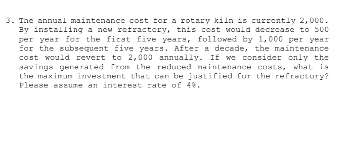 The annual maintenance cost for a rotary kiln is currently 2,000. 
By installing a new refractory, this cost would decrease to 500
per year for the first five years, followed by 1,000 per year
for the subsequent five years. After a decade, the maintenance 
cost would revert to 2,000 annually. If we consider only the 
savings generated from the reduced maintenance costs, what is 
the maximum investment that can be justified for the refractory? 
Please assume an interest rate of 4%.