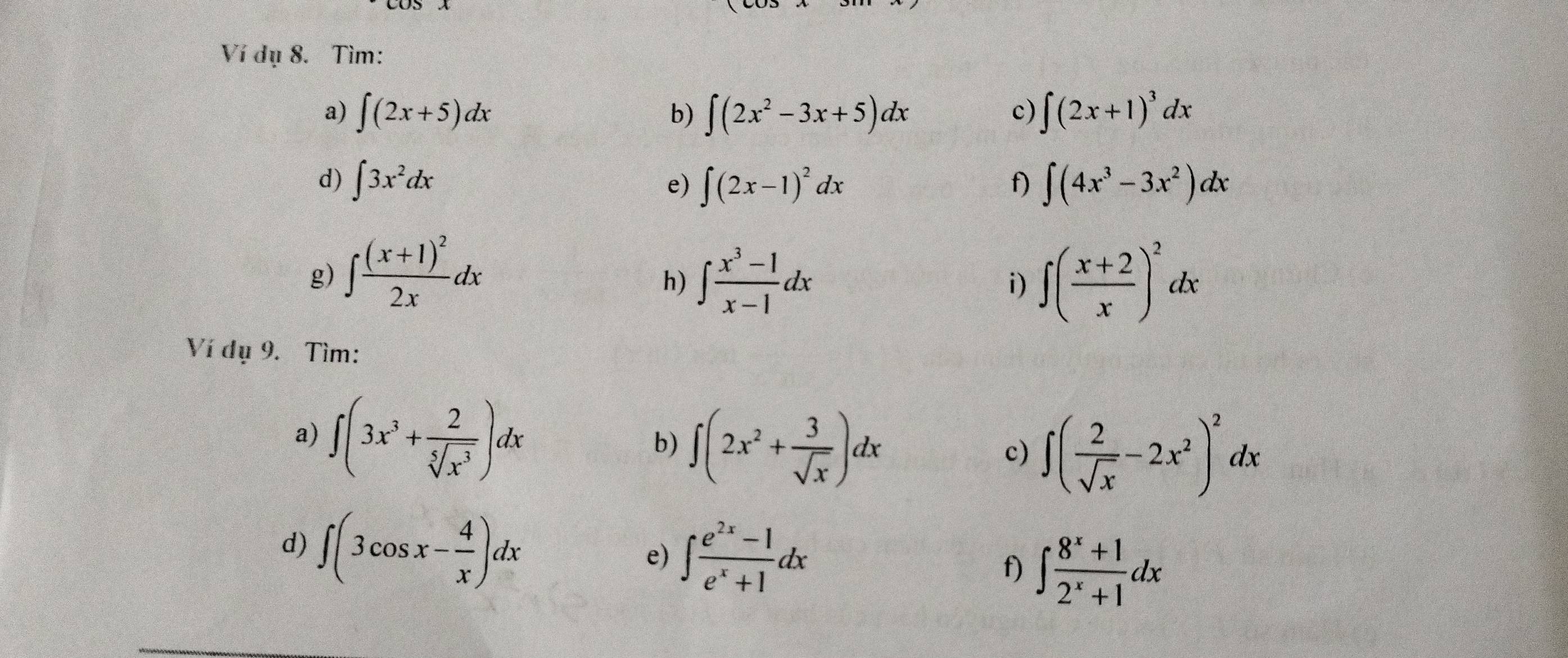 Ví dụ 8. Tìm: 
a) ∈t (2x+5)dx b) ∈t (2x^2-3x+5)dx ∈t (2x+1)^3dx
c) 
d) ∈t 3x^2dx ∈t (4x^3-3x^2)dx
e) ∈t (2x-1)^2dx
f) 
g) ∈t frac (x+1)^22xdx ∈t  (x^3-1)/x-1 dx i) ∈t ( (x+2)/x )^2dx
h) 
Ví dụ 9. Tìm: 
a) ∈t (3x^3+ 2/sqrt[5](x^3) )dx ∈t (2x^2+ 3/sqrt(x) )dx
b) 
c) ∈t ( 2/sqrt(x) -2x^2)^2dx
d) ∈t (3cos x- 4/x )dx
e) ∈t  (e^(2x)-1)/e^x+1 dx
f) ∈t  (8^x+1)/2^x+1 dx