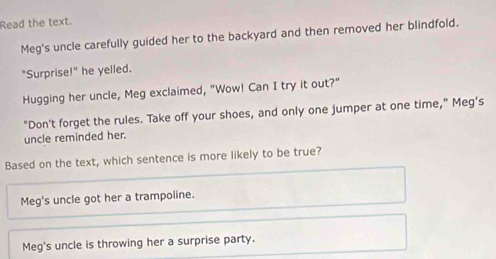 Read the text.
Meg's uncle carefully guided her to the backyard and then removed her blindfold.
"Surprise!" he yelled.
Hugging her uncle, Meg exclaimed, "Wow! Can I try it out?"
"Don't forget the rules. Take off your shoes, and only one jumper at one time," Meg's
uncle reminded her.
Based on the text, which sentence is more likely to be true?
Meg's uncle got her a trampoline.
Meg's uncle is throwing her a surprise party.