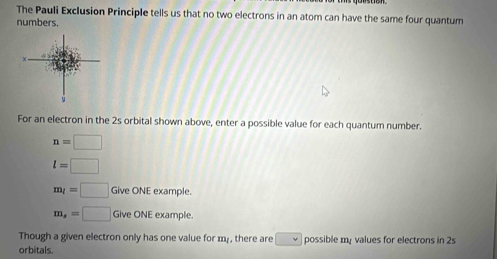 The Pauli Exclusion Principle tells us that no two electrons in an atom can have the same four quantum 
numbers. 
For an electron in the 2s orbital shown above, enter a possible value for each quantum number.
n=□
l=□
m_l=□ Give ONE example.
m_s=□ Give ONE example. 
Though a given electron only has one value for m, there are possible m values for electrons in 2s
orbitals.