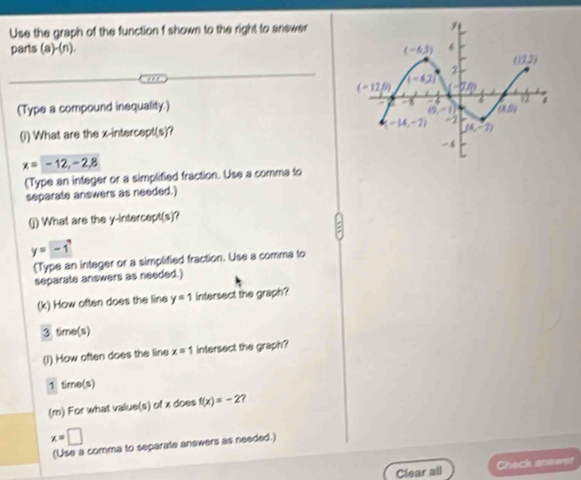 Use the graph of the function f shown to the right to answer
parts (a)-(n).
(Type a compound inequality.)
(i) What are the x-intercept(s)?
x=-12,-2,8
(Type an integer or a simplified fraction. Use a comma to
separate anewers as needed.)
(j) What are the y-intercept(s)?
y=-1
(Type an integer or a simplified fraction. Use a comma to
separate anewers as needed.)
(k) How often does the line y=1 intersect the graph?
3 time(s)
(I) How often does the line x=1 intersect the graph?
1 time(s)
(m) For what value(s) of x does f(x)=-2 7
x=□
(Use a comma to separate answers as needed.)
Clear all Check anewer