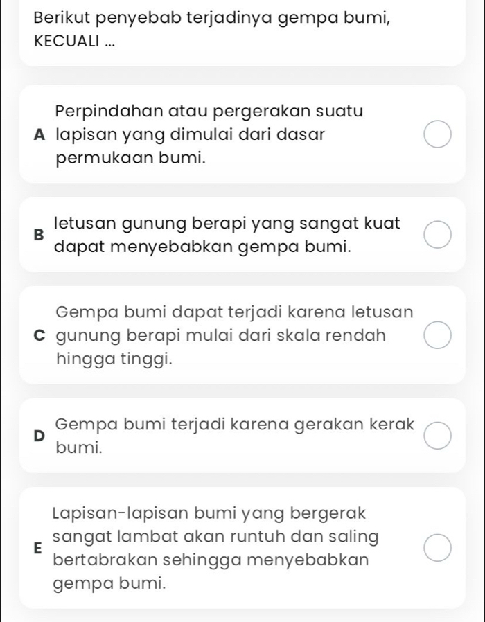 Berikut penyebab terjadinya gempa bumi,
KECUALI ...
Perpindahan atau pergerakan suatu
A lapisan yang dimulai dari dasar
permukaan bumi.
B letusan gunung berapi yang sangat kuat
dapat menyebabkan gempa bumi.
Gempa bumi dapat terjadi karena letusan
C gunung berapi mulai dari skala rendah
hingga tinggi.
Gempa bumi terjadi karena gerakan kerak
bumi.
Lapisan-lapisan bumi yang bergerak
E sangat lambat akan runtuh dan saling
bertabrakan sehingga menyebabkan
gempa bumi.