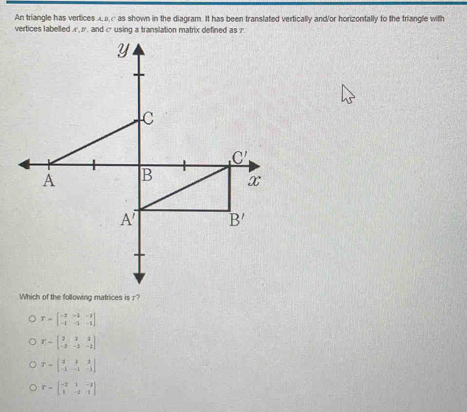 An triangle has vertices A e as shown in the diagram. It has been translated vertically and/or horizontally to the triangle with
vertices labelled A  β. and c using a translation matrix defined as r
Which of the following matrices is r?
T=beginbmatrix -2&-2&-2 -1&-1&-1endbmatrix
T=beginbmatrix 2&2&2 -2&-2&-2endbmatrix
T=beginbmatrix 2&2&2 -1&-1&-1endbmatrix
T=beginbmatrix -2&1&-2 1&-2&1endbmatrix